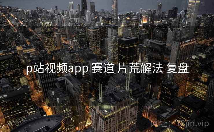 p站视频app 赛道 片荒解法 复盘 p站视频app 赛道 片荒解法 复盘