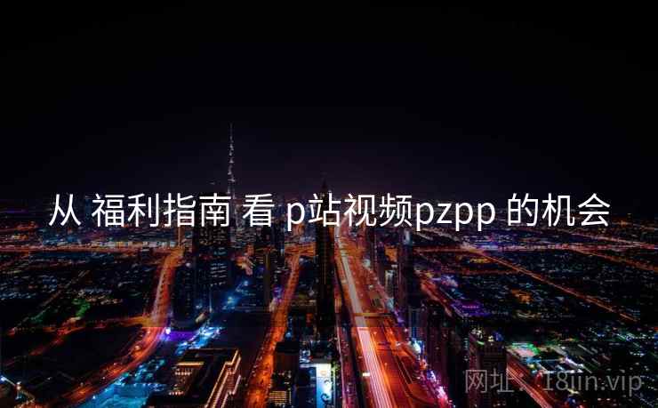 从 福利指南 看 p站视频pzpp 的机会 从 福利指南 看 p站视频pzpp 的机会