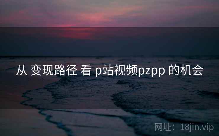 从 变现路径 看 p站视频pzpp 的机会 从 变现路径 看 p站视频pzpp 的机会