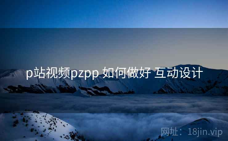 p站视频pzpp 如何做好 互动设计 p站视频pzpp 如何做好 互动设计