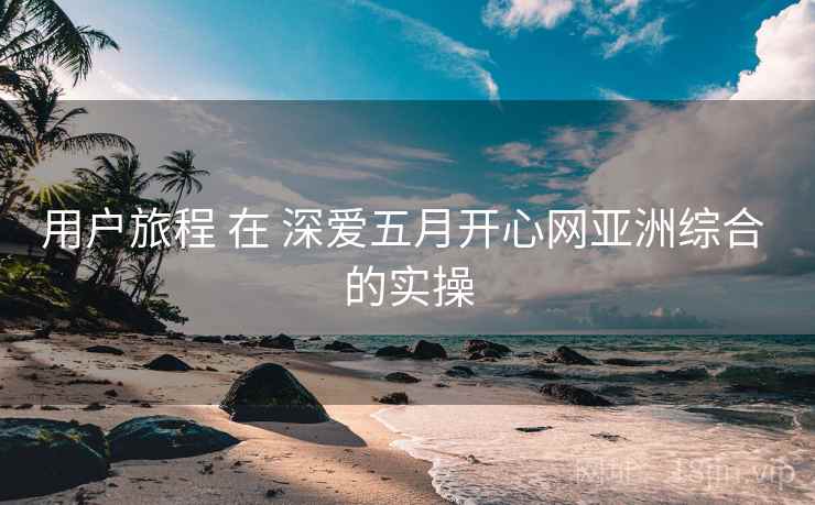 用户旅程 在 深爱五月开心网亚洲综合 的实操 用户旅程 在 深爱五月开心网亚洲综合 的实操