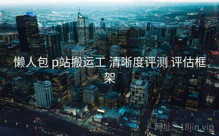 懒人包 p站搬运工 清晰度评测 评估框架 懒人包 p站搬运工 清晰度评测 评估框架